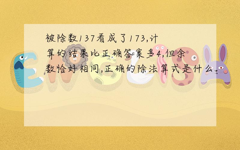 被除数137看成了173,计算的结果比正确答案多4,但余数恰好相同,正确的除法算式是什么