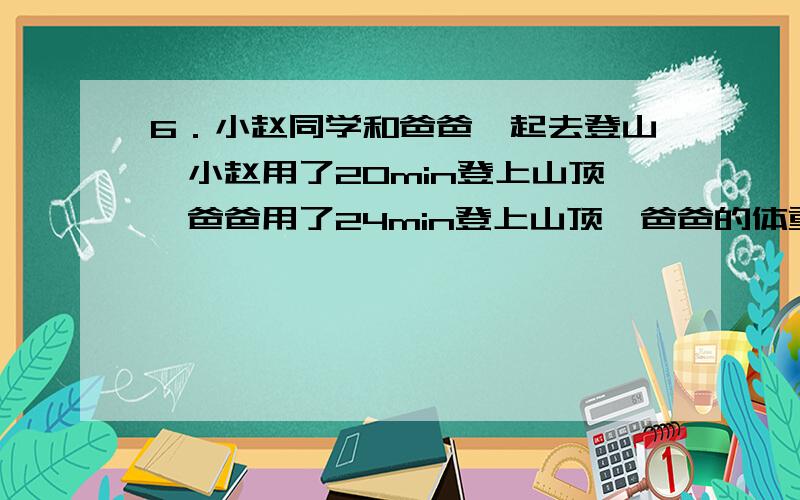 6．小赵同学和爸爸一起去登山,小赵用了20min登上山顶,爸爸用了24min登上山顶,爸爸的体重是小赵体重的1.5倍,则