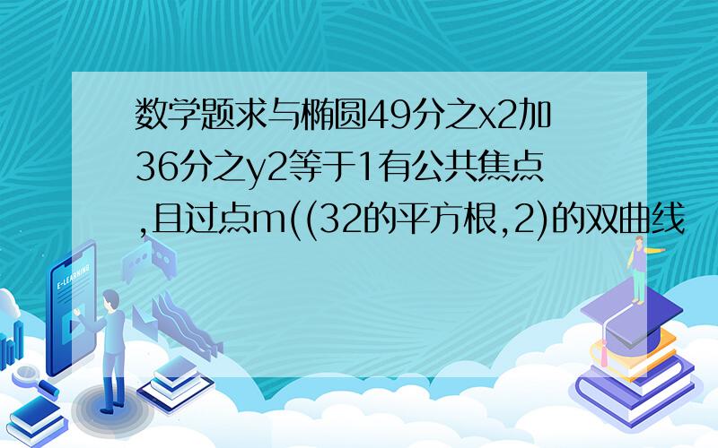 数学题求与椭圆49分之x2加36分之y2等于1有公共焦点,且过点m((32的平方根,2)的双曲线