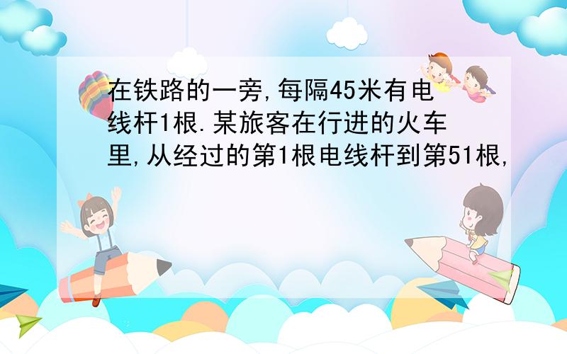 在铁路的一旁,每隔45米有电线杆1根.某旅客在行进的火车里,从经过的第1根电线杆到第51根,