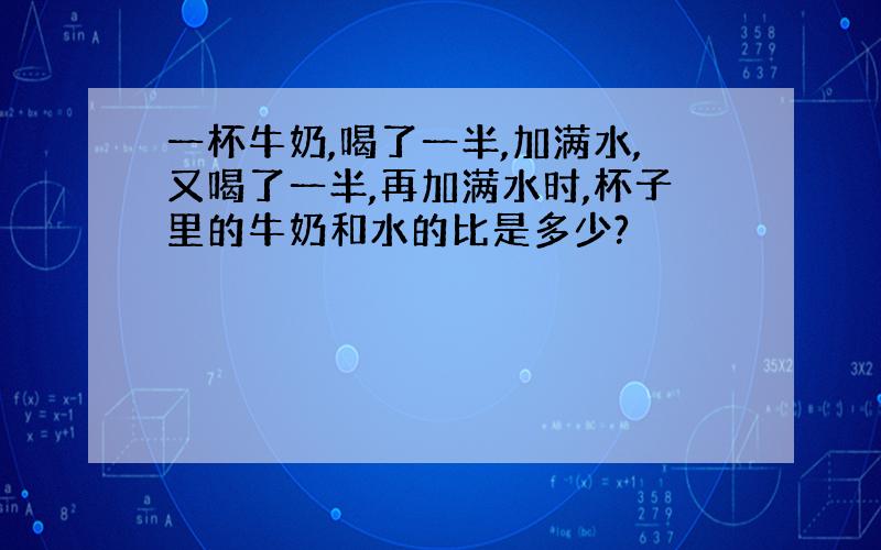 一杯牛奶,喝了一半,加满水,又喝了一半,再加满水时,杯子里的牛奶和水的比是多少?