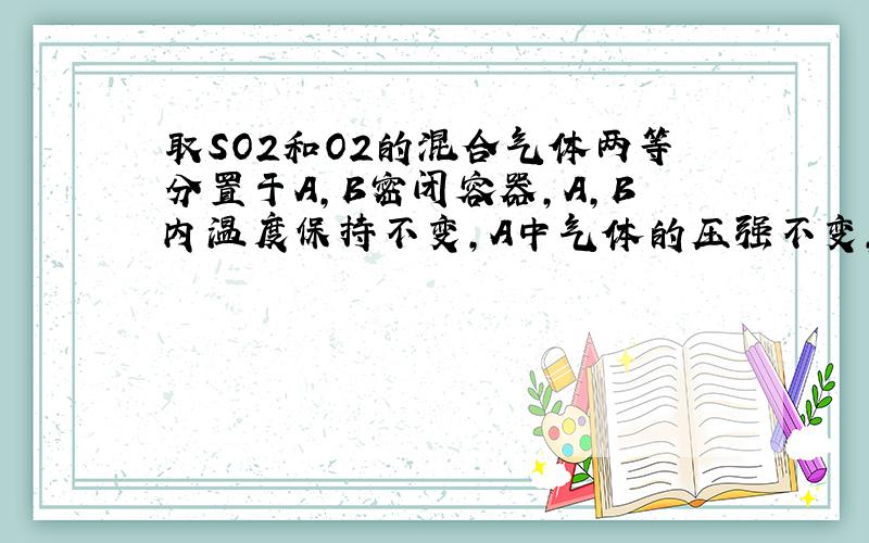 取SO2和O2的混合气体两等分置于A,B密闭容器,A,B内温度保持不变,A中气体的压强不变,B容积不变.A的正速率为a,