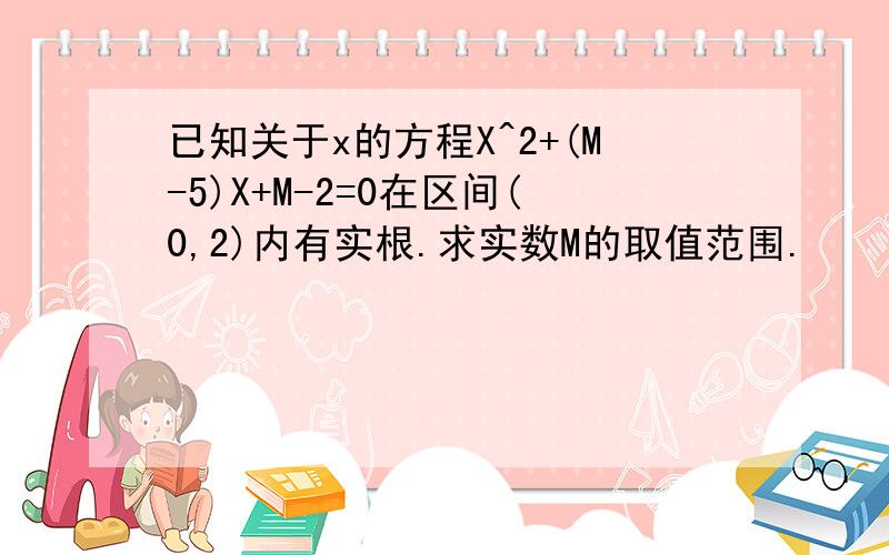 已知关于x的方程X^2+(M-5)X+M-2=0在区间(0,2)内有实根.求实数M的取值范围.