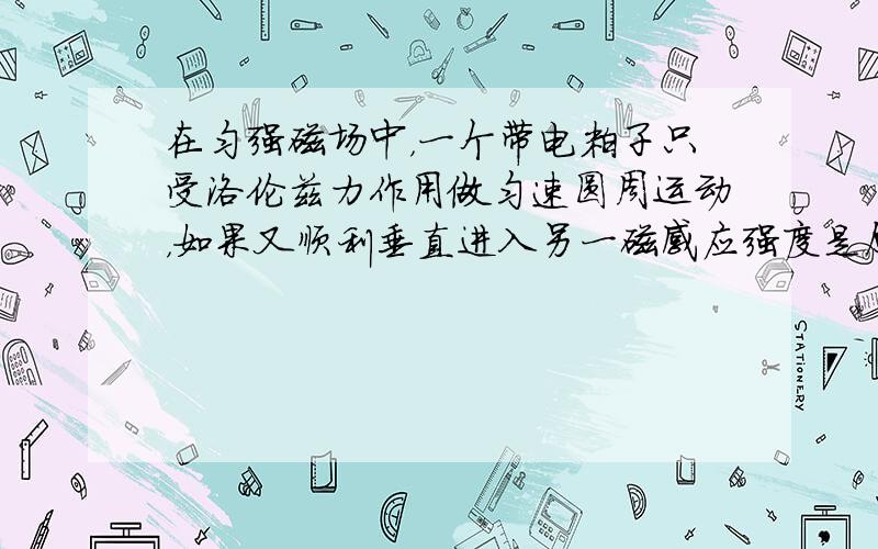 在匀强磁场中，一个带电粒子只受洛伦兹力作用做匀速圆周运动，如果又顺利垂直进入另一磁感应强度是原来磁感应强度2倍的匀强磁场