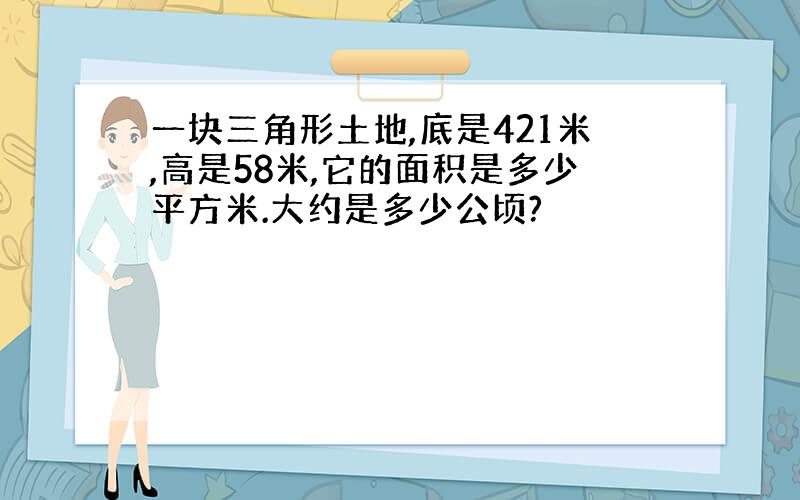 一块三角形土地,底是421米,高是58米,它的面积是多少平方米.大约是多少公顷?