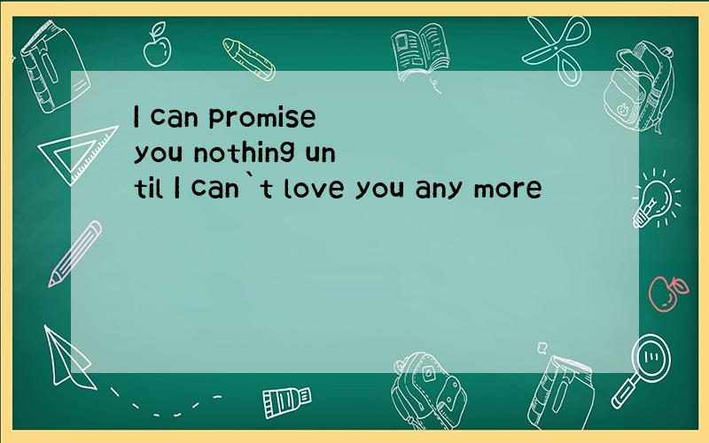 I can promise you nothing until I can`t love you any more