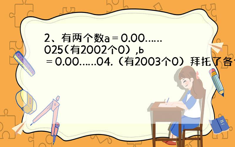 2、有两个数a＝0.00……025(有2002个0）,b＝0.00……04.（有2003个0）拜托了各位 谢谢