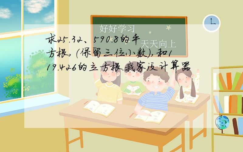 求25.32、590.8的平方根,（保留三位小数）,和119.426的立方根.我家没计算器