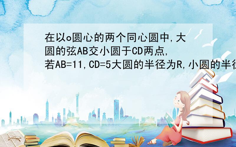 在以o圆心的两个同心圆中,大圆的弦AB交小圆于CD两点,若AB=11,CD=5大圆的半径为R,小圆的半径为r,求（R