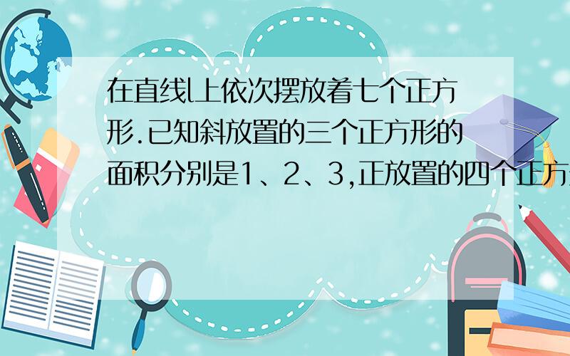 在直线l上依次摆放着七个正方形.已知斜放置的三个正方形的面积分别是1、2、3,正放置的四个正方形的面积