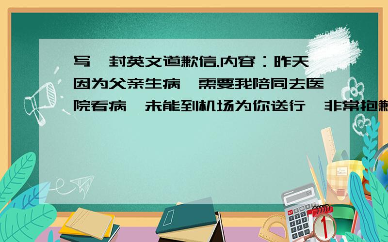 写一封英文道歉信.内容：昨天因为父亲生病,需要我陪同去医院看病,未能到机场为你送行,非常抱歉100字