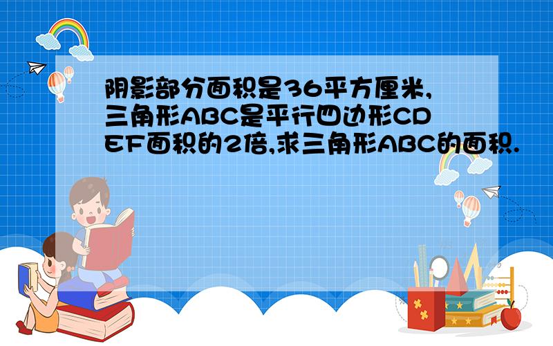 阴影部分面积是36平方厘米,三角形ABC是平行四边形CDEF面积的2倍,求三角形ABC的面积.