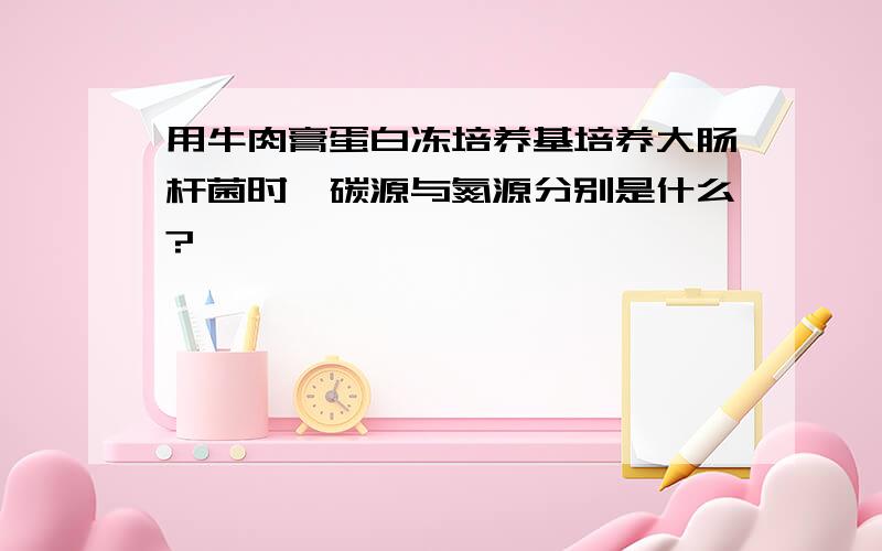 用牛肉膏蛋白冻培养基培养大肠杆菌时,碳源与氮源分别是什么?