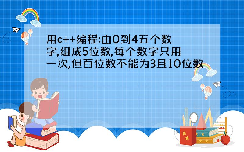 用c++编程:由0到4五个数字,组成5位数,每个数字只用一次,但百位数不能为3且10位数