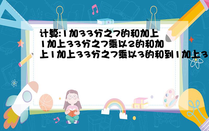 计算:1加33分之7的和加上1加上33分之7乘以2的和加上1加上33分之7乘以3的和到1加上33分之7乘以11的和