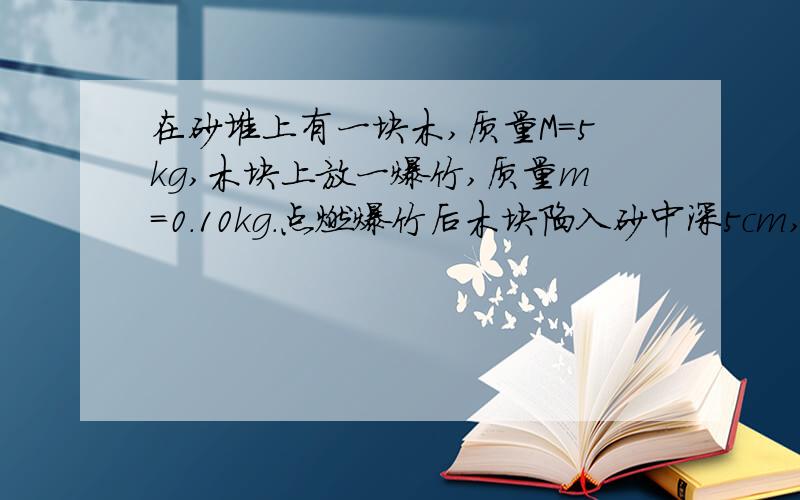 在砂堆上有一块木,质量M=5kg,木块上放一爆竹,质量m=0.10kg.点燃爆竹后木块陷入砂中深5cm,若砂对木块运动的