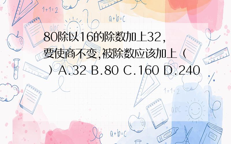 80除以16的除数加上32,要使商不变,被除数应该加上（ ）A.32 B.80 C.160 D.240