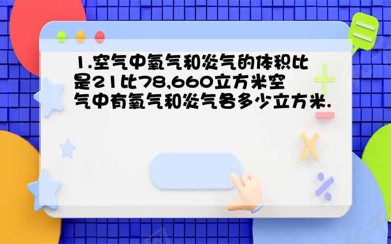 1.空气中氧气和炎气的体积比是21比78,660立方米空气中有氧气和炎气各多少立方米.