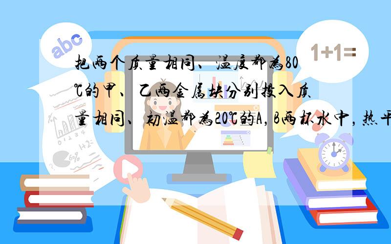 把两个质量相同、温度都为80℃的甲、乙两金属块分别投入质量相同、初温都为20℃的A，B两杯水中，热平衡时（无热量损失）A