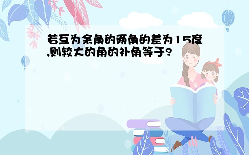 若互为余角的两角的差为15度,则较大的角的补角等于?