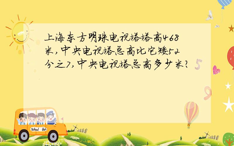 上海东方明珠电视塔塔高468米,中央电视塔总高比它矮52分之7,中央电视塔总高多少米?