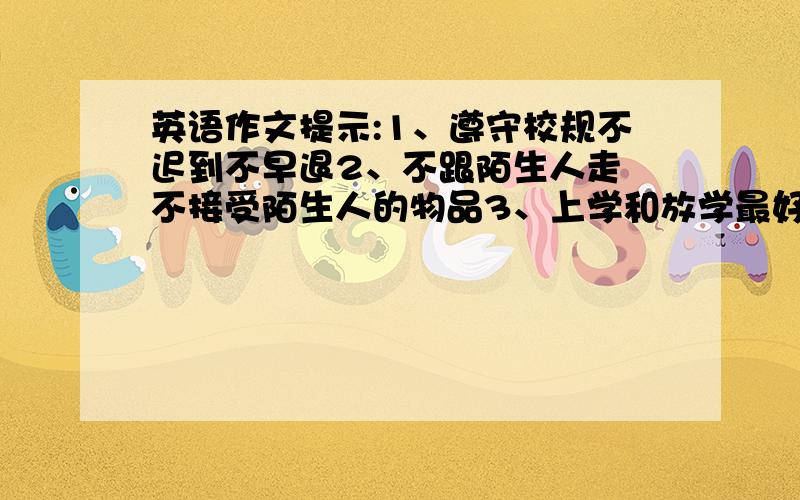 英语作文提示:1、遵守校规不迟到不早退2、不跟陌生人走 不接受陌生人的物品3、上学和放学最好结伴同行,天黑前一定要回家4