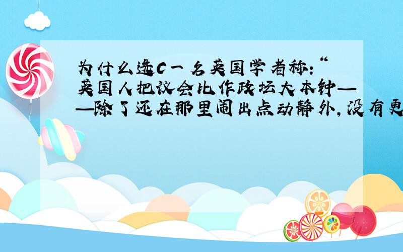 为什么选C一名英国学者称：“英国人把议会比作政坛大本钟——除了还在那里闹出点动静外,没有更大用处”.这说明 （ ）A．代