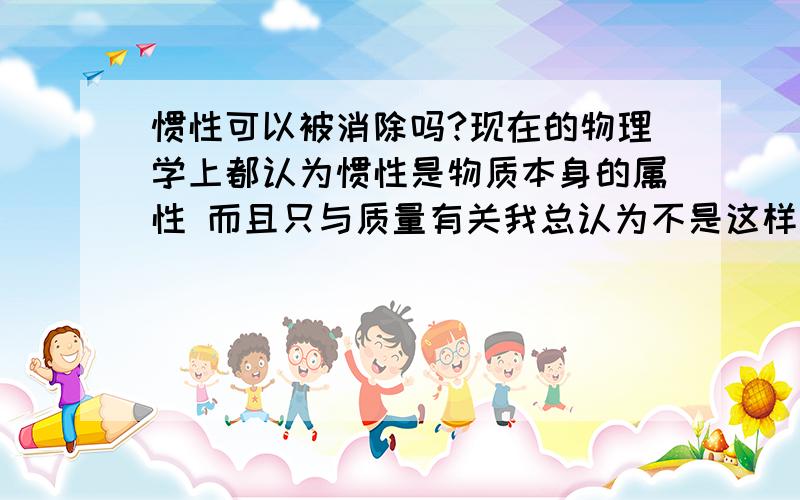 惯性可以被消除吗?现在的物理学上都认为惯性是物质本身的属性 而且只与质量有关我总认为不是这样的啊