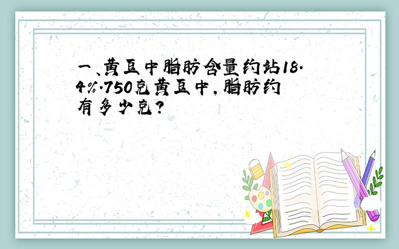 一、黄豆中脂肪含量约站18.4%.750克黄豆中,脂肪约有多少克?
