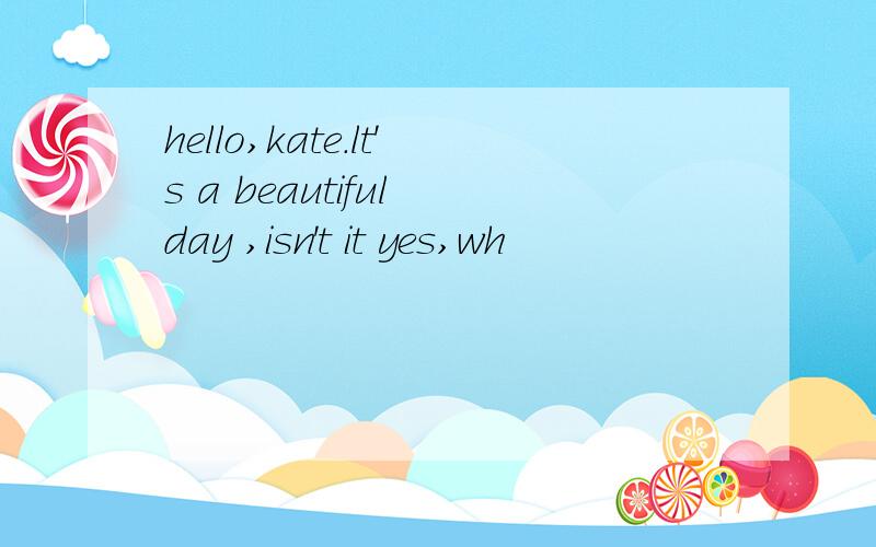 hello,kate.lt's a beautiful day ,isn't it yes,wh