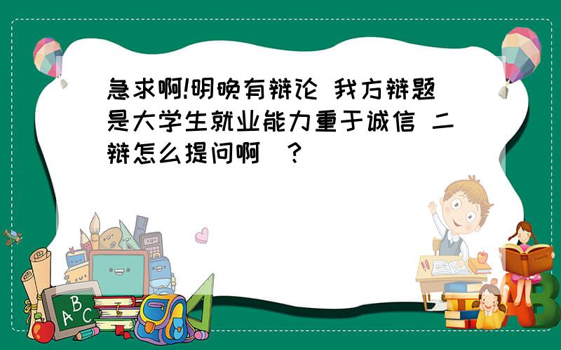 急求啊!明晚有辩论 我方辩题是大学生就业能力重于诚信 二辩怎么提问啊|?|