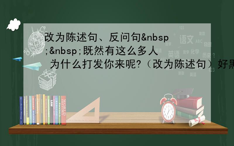 改为陈述句、反问句  既然有这么多人 为什么打发你来呢?（改为陈述句）好黑的屋子,为什么不点蜡烛?（