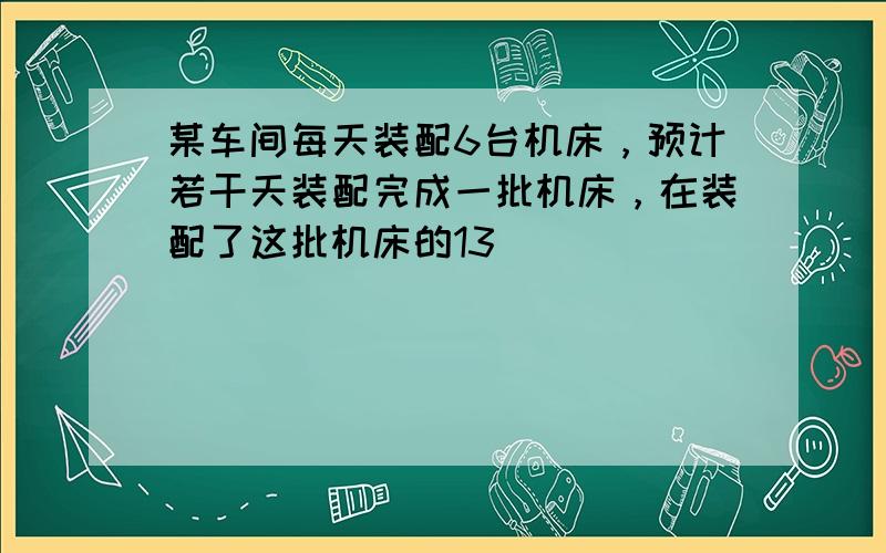 某车间每天装配6台机床，预计若干天装配完成一批机床，在装配了这批机床的13