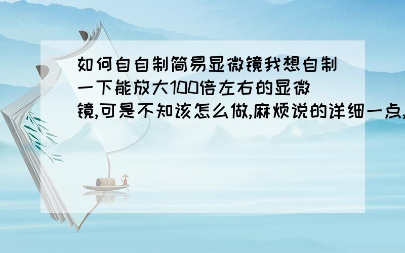 如何自自制简易显微镜我想自制一下能放大100倍左右的显微镜,可是不知该怎么做,麻烦说的详细一点,不要用搜索方式,因为我搜