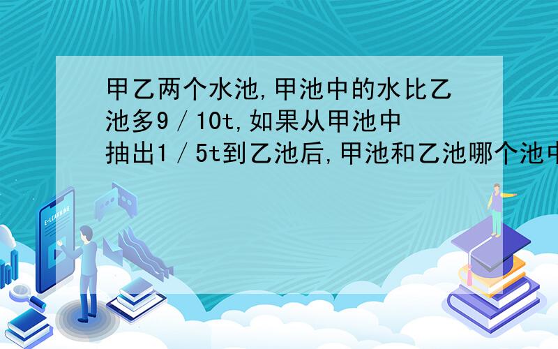 甲乙两个水池,甲池中的水比乙池多9／10t,如果从甲池中抽出1／5t到乙池后,甲池和乙池哪个池中水多?多多