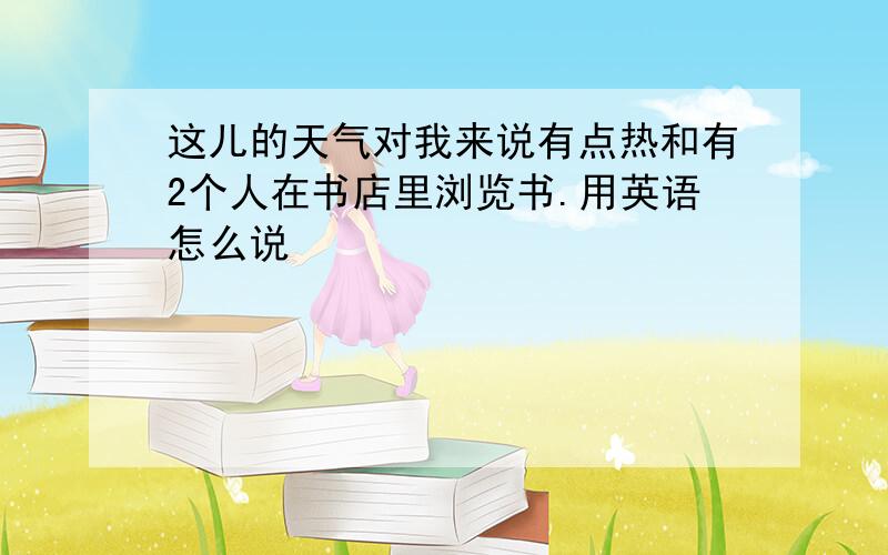 这儿的天气对我来说有点热和有2个人在书店里浏览书.用英语怎么说