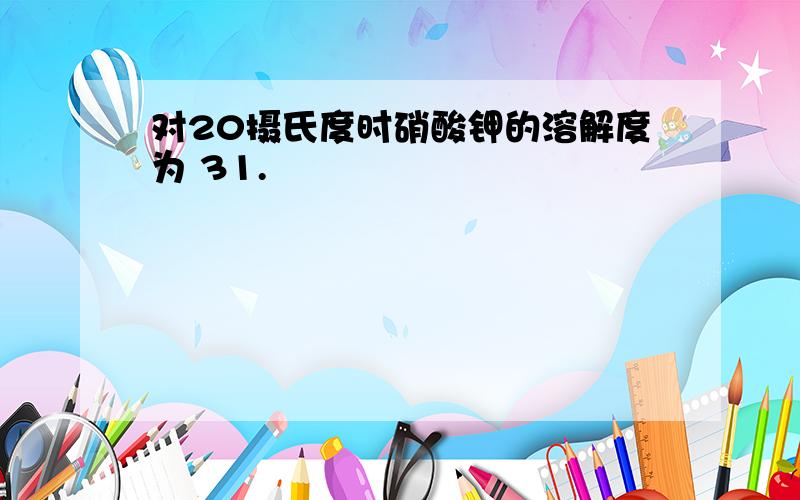 对20摄氏度时硝酸钾的溶解度为 31.