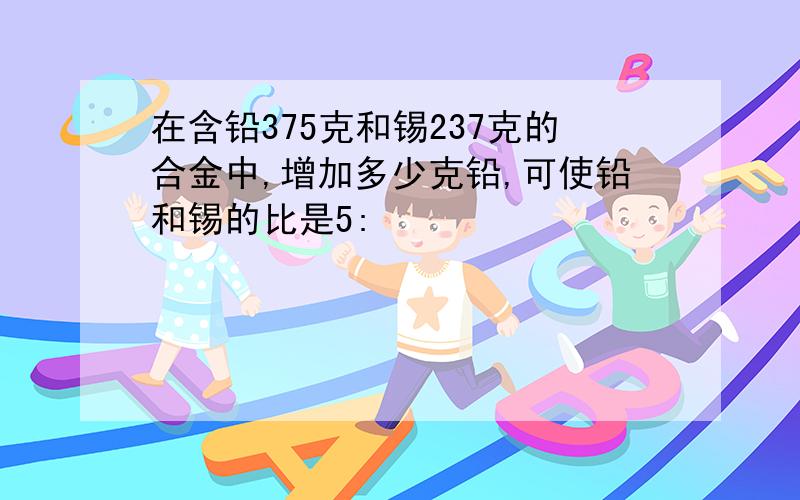 在含铅375克和锡237克的合金中,增加多少克铅,可使铅和锡的比是5: