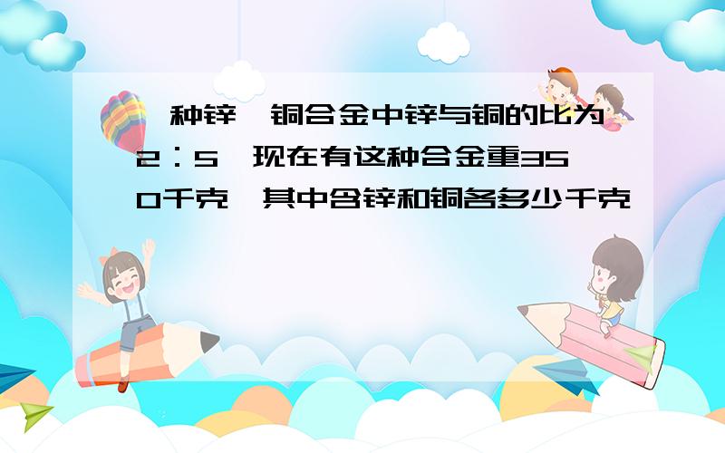 一种锌、铜合金中锌与铜的比为2：5,现在有这种合金重350千克,其中含锌和铜各多少千克