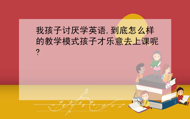 我孩子讨厌学英语,到底怎么样的教学模式孩子才乐意去上课呢?