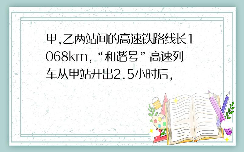 甲,乙两站间的高速铁路线长1068km,“和谐号”高速列车从甲站开出2.5小时后,