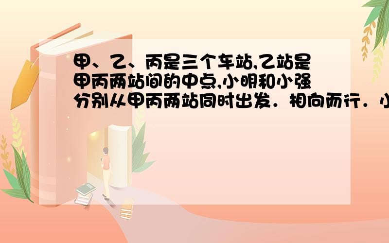 甲、乙、丙是三个车站,乙站是甲丙两站间的中点,小明和小强分别从甲丙两站同时出发．相向而行．小明过乙站400米后与小强相遇