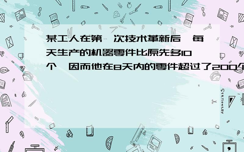 某工人在第一次技术革新后,每天生产的机器零件比原先多10个,因而他在8天内的零件超过了200个,又经过革新