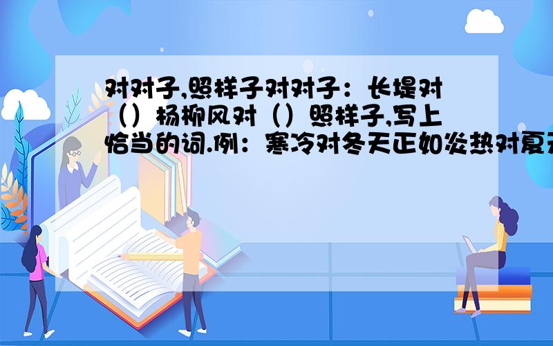 对对子,照样子对对子：长堤对（）杨柳风对（）照样子,写上恰当的词.例：寒冷对冬天正如炎热对夏天.（）对城市正如（）对乡村