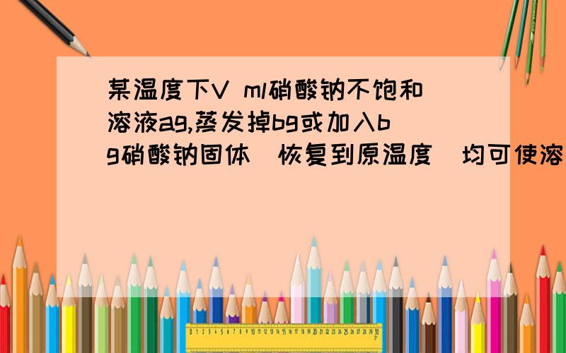 某温度下V ml硝酸钠不饱和溶液ag,蒸发掉bg或加入bg硝酸钠固体(恢复到原温度)均可使溶液达到饱和