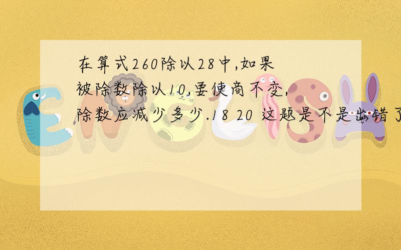 在算式260除以28中,如果被除数除以10,要使商不变,除数应减少多少.18 20 这题是不是出错了?