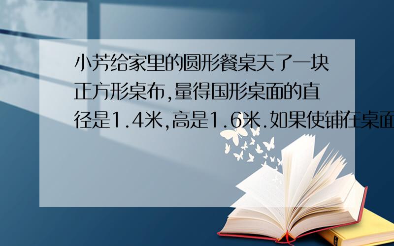 小芳给家里的圆形餐桌天了一块正方形桌布,量得国形桌面的直径是1.4米,高是1.6米.如果使铺在桌面上的正方形桌布的四角恰