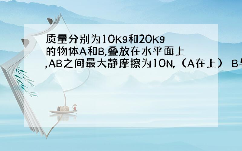 质量分别为10Kg和20Kg的物体A和B,叠放在水平面上,AB之间最大静摩擦为10N,（A在上） B与水平面之间的摩擦因