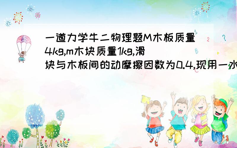 一道力学牛二物理题M木板质量4kg,m木块质量1kg,滑块与木板间的动摩擦因数为0.4,现用一水平力F向右拉木板,为使木