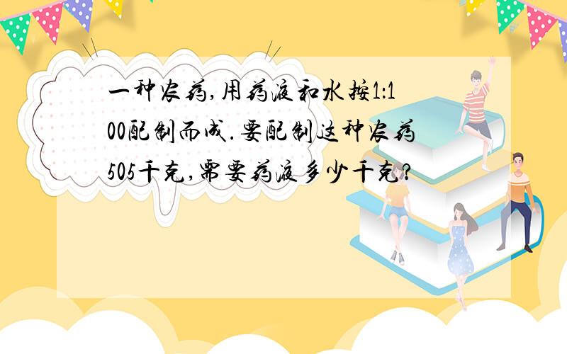 一种农药,用药液和水按1：100配制而成.要配制这种农药505千克,需要药液多少千克?